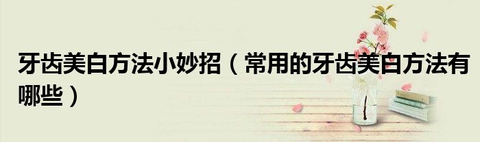 牙齒美白方法小妙招（常用的牙齒美白方法有哪些）
