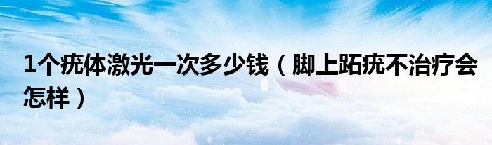 1個疣體激光一次多少錢（腳上跖疣不治療會怎樣）