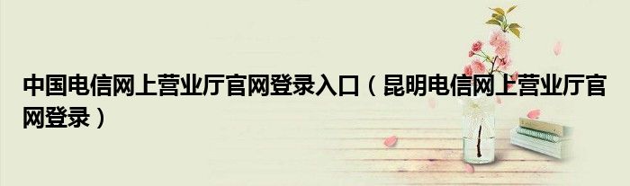 中國電信網(wǎng)上營業(yè)廳官網(wǎng)登錄入口（昆明電信網(wǎng)上營業(yè)廳官網(wǎng)登錄）