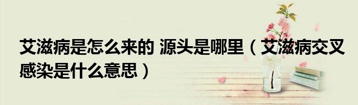 艾滋病是怎么來的 源頭是哪里（艾滋病交叉感染是什么意思）