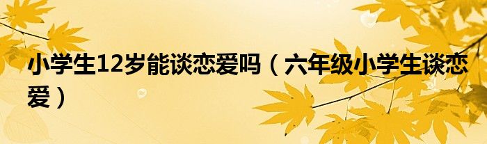 小學(xué)生12歲能談戀愛(ài)嗎（六年級(jí)小學(xué)生談戀愛(ài)）