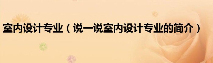 室內(nèi)設(shè)計(jì)專(zhuān)業(yè)（說(shuō)一說(shuō)室內(nèi)設(shè)計(jì)專(zhuān)業(yè)的簡(jiǎn)介）