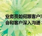 業(yè)務員如何跟客戶溝通（我是業(yè)務員 跟客戶溝通快的很 不會和客戶深入溝通 怎么辦）