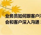 業(yè)務(wù)員如何跟客戶溝通（我是業(yè)務(wù)員 跟客戶溝通快的很 不會(huì)和客戶深入溝通 怎么辦）