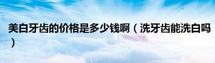美白牙齒的價格是多少錢?。ㄏ囱例X能洗白嗎）