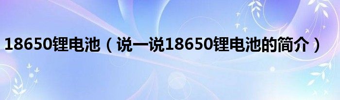 18650鋰電池（說(shuō)一說(shuō)18650鋰電池的簡(jiǎn)介）