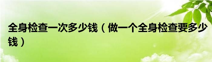 全身檢查一次多少錢（做一個(gè)全身檢查要多少錢）