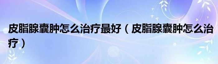 皮脂腺囊腫怎么治療最好（皮脂腺囊腫怎么治療）
