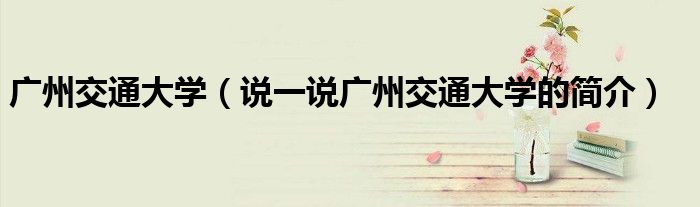 廣州交通大學（說一說廣州交通大學的簡介）