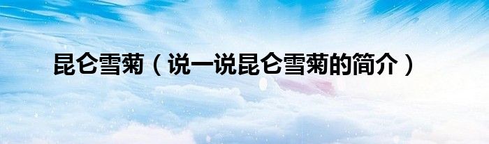 昆侖雪菊（說一說昆侖雪菊的簡介）