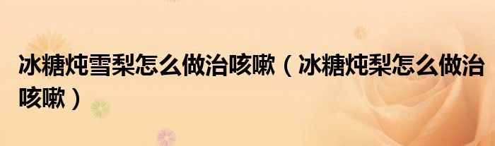 冰糖燉雪梨怎么做治咳嗽（冰糖燉梨怎么做治咳嗽）