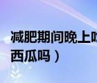 減肥期間晚上吃黃瓜可以嗎（減肥晚上可以吃西瓜嗎）