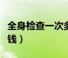 全身檢查一次多少錢(qián)（做一個(gè)全身檢查要多少錢(qián)）