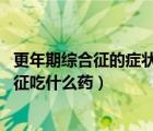 更年期綜合征的癥狀有哪些（更年期綜合征用藥 更年期綜合征吃什么藥）