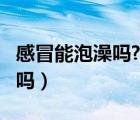 感冒能泡澡嗎?能是感冒好轉(zhuǎn)嗎?（感冒可泡澡嗎）