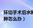 環(huán)切手術(shù)后水腫怎么盡快消除（環(huán)切手術(shù)后水腫怎么辦）