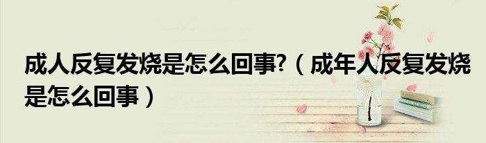 成人反復發(fā)燒是怎么回事?（成年人反復發(fā)燒是怎么回事）