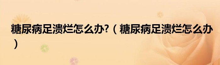 糖尿病足潰爛怎么辦?（糖尿病足潰爛怎么辦）