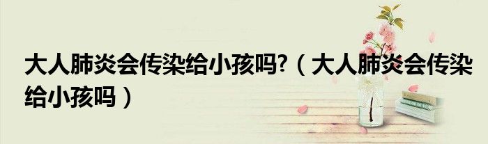 大人肺炎會傳染給小孩嗎?（大人肺炎會傳染給小孩嗎）