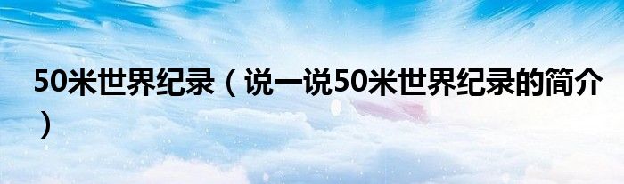 50米世界紀(jì)錄（說一說50米世界紀(jì)錄的簡(jiǎn)介）