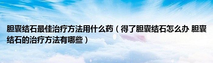 膽囊結(jié)石最佳治療方法用什么藥（得了膽囊結(jié)石怎么辦 膽囊結(jié)石的治療方法有哪些）