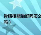 骨結(jié)核能治好嗎怎么治好（骨結(jié)核能治好嗎 骨結(jié)核可以治愈嗎）