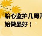 胎心監(jiān)護(hù)幾周開始做最好的（胎心監(jiān)護(hù)幾周開始做最好）