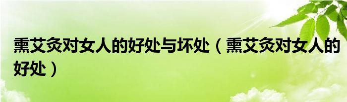 熏艾灸對女人的好處與壞處（熏艾灸對女人的好處）