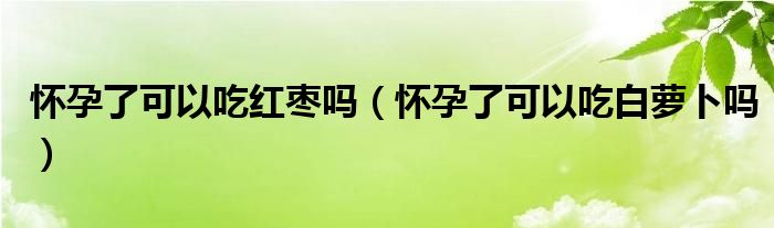 懷孕了可以吃紅棗嗎（懷孕了可以吃白蘿卜嗎）