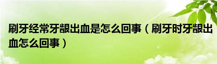 刷牙經(jīng)常牙齦出血是怎么回事（刷牙時(shí)牙齦出血怎么回事）