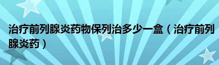 治療前列腺炎藥物保列治多少一盒（治療前列腺炎藥）