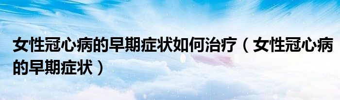 女性冠心病的早期癥狀如何治療（女性冠心病的早期癥狀）