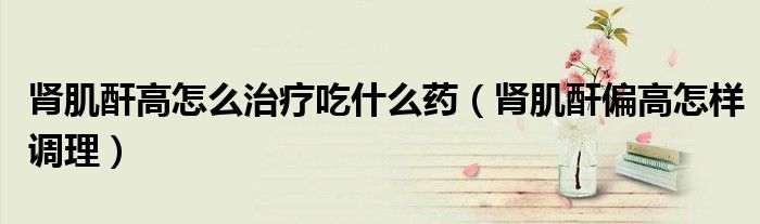 腎肌酐高怎么治療吃什么藥（腎肌酐偏高怎樣調(diào)理）