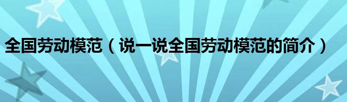 全國(guó)勞動(dòng)模范（說(shuō)一說(shuō)全國(guó)勞動(dòng)模范的簡(jiǎn)介）