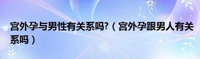 宮外孕與男性有關(guān)系嗎?（宮外孕跟男人有關(guān)系嗎）