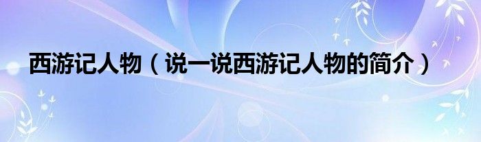 西游記人物（說(shuō)一說(shuō)西游記人物的簡(jiǎn)介）