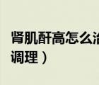 腎肌酐高怎么治療吃什么藥（腎肌酐偏高怎樣調(diào)理）