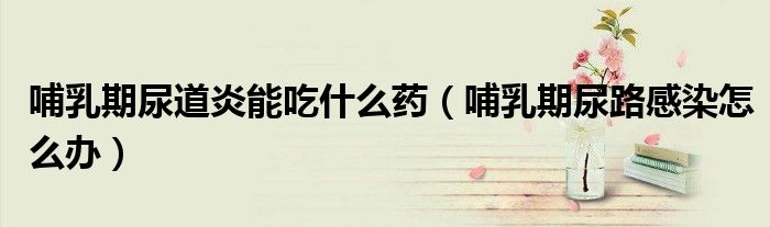 哺乳期尿道炎能吃什么藥（哺乳期尿路感染怎么辦）