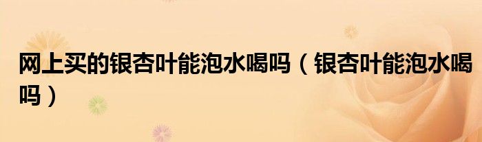 網(wǎng)上買的銀杏葉能泡水喝嗎（銀杏葉能泡水喝嗎）