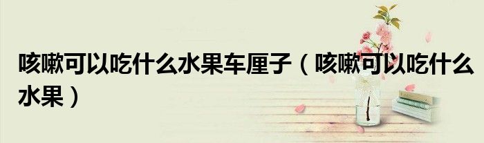咳嗽可以吃什么水果車厘子（咳嗽可以吃什么水果）