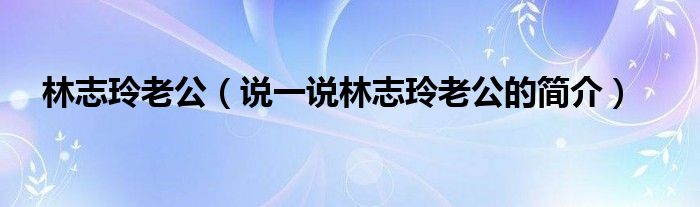 林志玲老公（說一說林志玲老公的簡介）