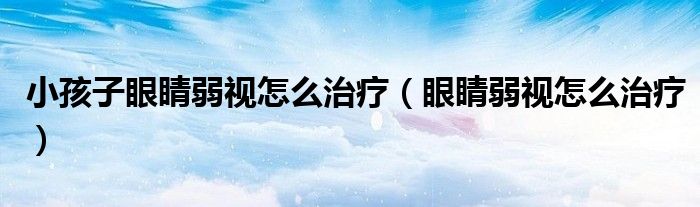 小孩子眼睛弱視怎么治療（眼睛弱視怎么治療）