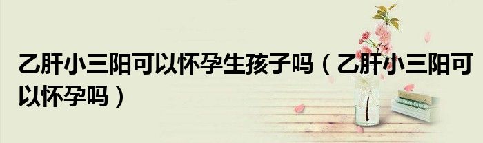 乙肝小三陽可以懷孕生孩子嗎（乙肝小三陽可以懷孕嗎）