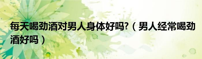 每天喝勁酒對男人身體好嗎?（男人經(jīng)常喝勁酒好嗎）