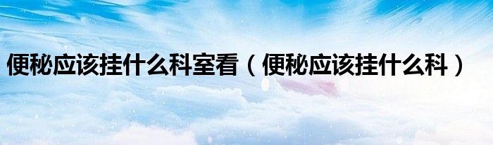 便秘應(yīng)該掛什么科室看（便秘應(yīng)該掛什么科）