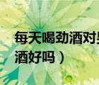 每天喝勁酒對(duì)男人身體好嗎?（男人經(jīng)常喝勁酒好嗎）