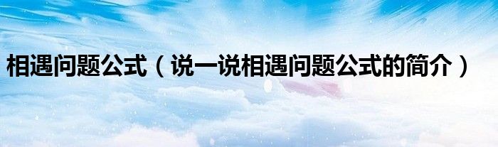 相遇問(wèn)題公式（說(shuō)一說(shuō)相遇問(wèn)題公式的簡(jiǎn)介）