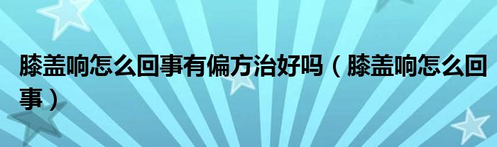 膝蓋響怎么回事有偏方治好嗎（膝蓋響怎么回事）