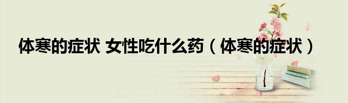 體寒的癥狀 女性吃什么藥（體寒的癥狀）