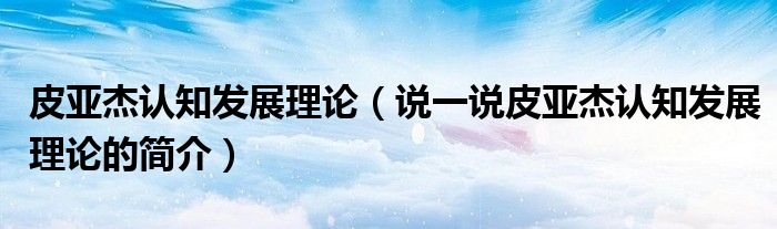 皮亞杰認(rèn)知發(fā)展理論（說一說皮亞杰認(rèn)知發(fā)展理論的簡介）
